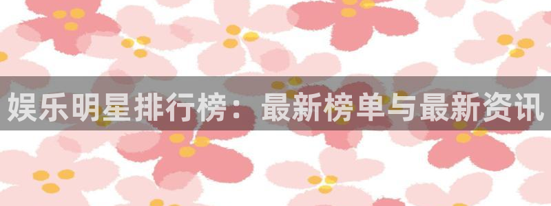 聚彩4注册：娱乐明星排行榜：最新榜单与最新资讯